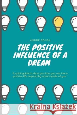 The positive influence of a dream: A quick guide to show you how you can live a positive life inspired by what\'s inside of you. Andr? Sousa 9783033096295 Andre Sousa