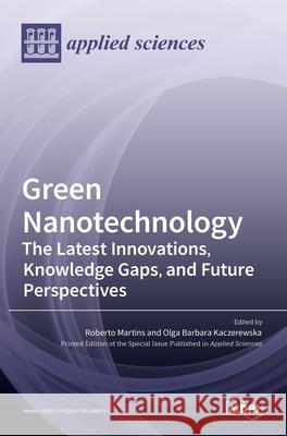 Green Nanotechnology: The Latest Innovations, Knowledge Gaps, and Future Perspectives Roberto Martins Olga Barbara Kaczerewska 9783036520094 Mdpi AG