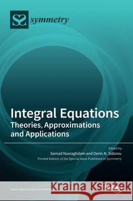 Integral Equations: Theories, Approximations and Applications Samad Noeiaghdam Denis N. Sidorov 9783036522401
