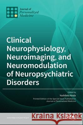 Clinical Neurophysiology, Neuroimaging, and Neuromodulation of Neuropsychiatric Disorders Yoshihiro Noda 9783036531311 Mdpi AG