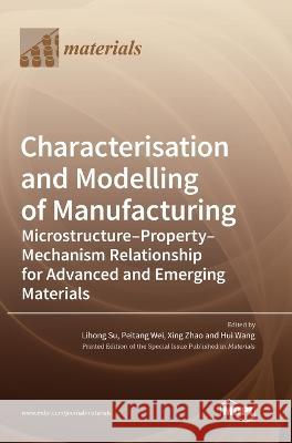 Characterisation and Modelling of Manufacturing: Microstructure-Property-Mechanism Relationship for Advanced and Emerging Materials Lihong Su Peitang Wei Xing Zhao 9783036573892