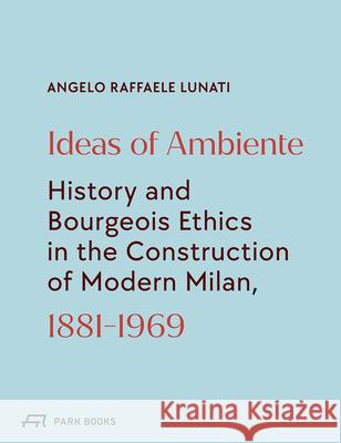 Ideas of Ambiente : History and Bourgeois Ethic in the Construction of Modern Milan, 1881-1969 Angelo Raffaele Lunati 9783038601531