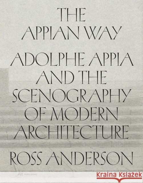 The Appian Way: Adolphe Appia and the Scenography of Modern Architecture Ross Anderson 9783038604051 Park Books