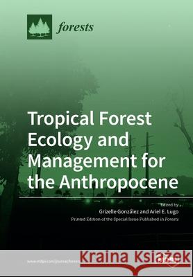 Tropical Forest Ecology and Management for the Anthropocene Grizelle Gonzalez Ariel E. Lugo 9783039219643