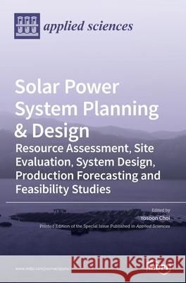 Solar Power System Planning & Design: Resource Assessment, Site Evaluation, System Design, Production Forecasting and Feasibility Studies Yosoon Choi 9783039436378