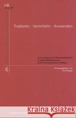 Tradieren - Vermitteln - Anwenden: Zum Umgang Mit Wissensbeständen in Spätmittelalterlichen Und Frühneuzeitlichen Städten Jörg Rogge 9783050045580