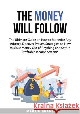 The Money Will Follow: The Ultimate Guide on How to Monetize Any Industry, Discover Proven Strategies on How to Make Money Out of Anything and Set Up Profitable Income Streams Martin Brant   9783094333834 Zen Mastery Srl