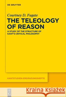 The Teleology of Reason: A Study of the Structure of Kant's Critical Philosophy Fugate, Courtney D. 9783110306262