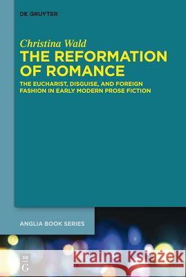 The Reformation of Romance: The Eucharist, Disguise, and Foreign Fashion in Early Modern Prose Fiction Wald, Christina 9783110343342 Walter de Gruyter