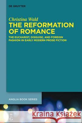 The Reformation of Romance: The Eucharist, Disguise, and Foreign Fashion in Early Modern Prose Fiction Wald, Christina 9783110343342