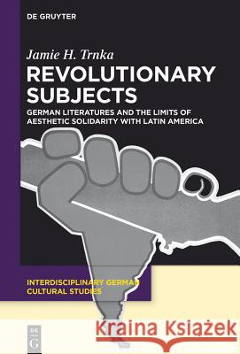 Revolutionary Subjects: German Literatures and the Limits of Aesthetic Solidarity with Latin America Trnka, Jamie H. 9783110376227 De Gruyter