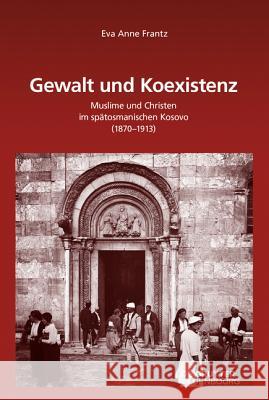 Gewalt Und Koexistenz: Muslime Und Christen Im Spätosmanischen Kosovo (1870-1913) Frantz, Eva Anne 9783110461596