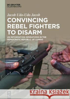 Convincing Rebel Fighters to Disarm: Un Information Operations in the Democratic Republic of Congo Udo-Udo Jacob, Jacob 9783110469295 de Gruyter Oldenbourg