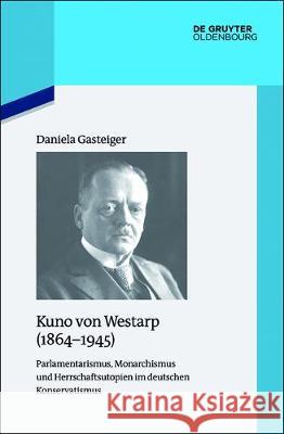 Kuno Von Westarp (1864-1945): Parlamentarismus, Monarchismus Und Herrschaftsutopien Im Deutschen Konservatismus Gasteiger, Daniela 9783110529050 Walter de Gruyter