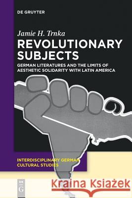 Revolutionary Subjects: German Literatures and the Limits of Aesthetic Solidarity with Latin America Jamie H. Trnka 9783110553031 De Gruyter
