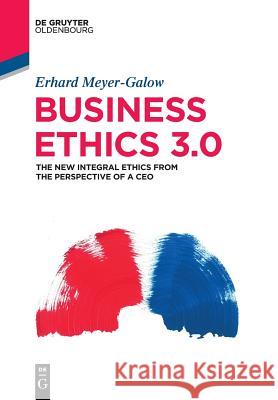 Business Ethics 3.0: The New Integral Ethics from the Perspective of a CEO Meyer-Galow, Erhard 9783110572285