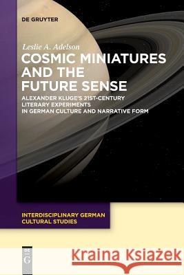 Cosmic Miniatures and the Future Sense: Alexander Kluge's 21st-Century Literary Experiments in German Culture and Narrative Form Leslie A. Adelson 9783110611083 De Gruyter