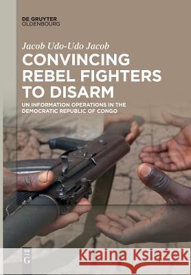 Convincing Rebel Fighters to Disarm: Un Information Operations in the Democratic Republic of Congo Udo-Udo Jacob, Jacob 9783110612592 Walter de Gruyter