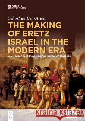 The Making of Eretz Israel in the Modern Era: A Historical-Geographical Study (1799-1949) Ben-Arieh, Yehoshua 9783110625967