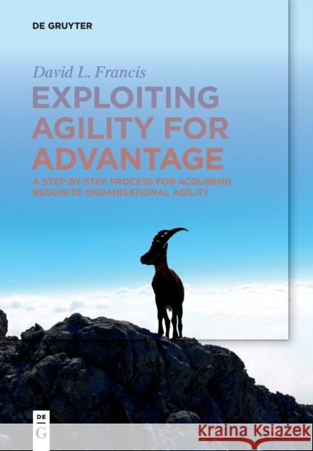 Exploiting Agility for Advantage: A Step-By-Step Process for Acquiring Requisite Organisational Agility Francis, David L. 9783110636451