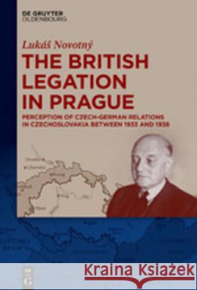 The British Legation in Prague: Perception of Czech-German Relations in Czechoslovakia between 1933 and 1938 Lukáš Novotný 9783110647112 De Gruyter