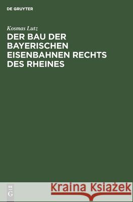 Der Bau Der Bayerischen Eisenbahnen Rechts Des Rheines Kosmas Lutz 9783110680065
