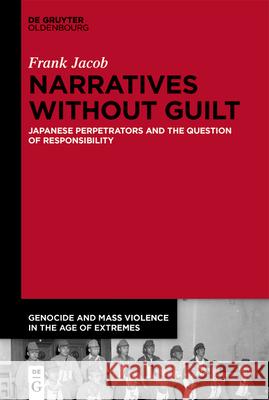 Narratives Without Guilt: Japanese Perpetrators and the Question of Responsibility Frank Jacob 9783110737028