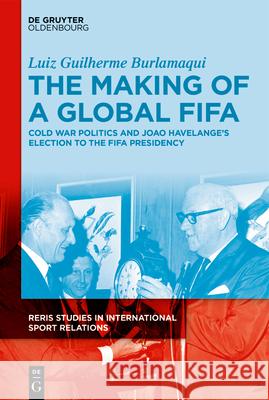 The Making of a Global Fifa: Cold War Politics and the Rise of João Havelange to the Fifa Presidency, 1950-1974 Burlamaqui, Luiz 9783110759686 Walter de Gruyter