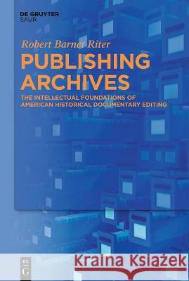 Publishing Archives: The Intellectual Foundations of American Historical Documentary Editing Robert Barnet Riter 9783110766103 K.G. Saur Verlag