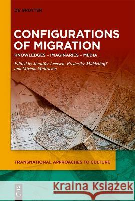 Configurations of Migration: Knowledges - Imaginaries - Media Jennifer Leetsch Frederike Karolin Middelhoff Miriam Agnes Wallraven 9783110783797