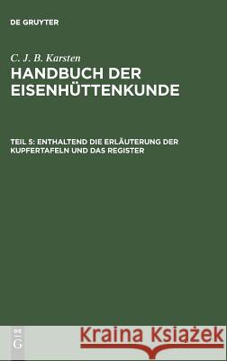 Handbuch der Eisenhüttenkunde, Teil 5, Enthaltend die Erläuterung der Kupfertafeln und das Register C J B Karsten 9783111083445 De Gruyter