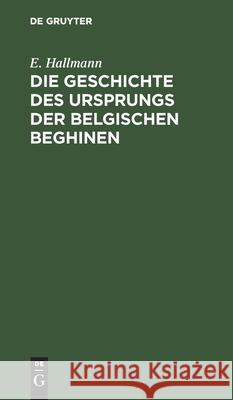 Die Geschichte Des Ursprungs Der Belgischen Beghinen: Nebst Einer Authentischen Berichtigung Der Im 17. Jahrhundert Durch Verfälschung Von Urkunden in Hallmann, E. 9783111099026 De Gruyter