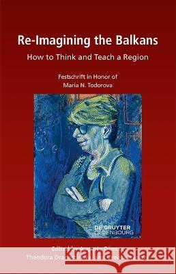 Re-Imagining the Balkans: How to Think and Teach a Region. Festschrift in Honor of Professor Maria N. Todorova Augusta Dimou Theodora Dragostinova Venetta Ivanova 9783111166421 De Gruyter Oldenbourg