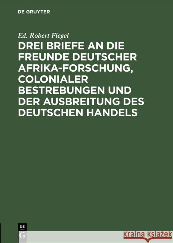 Drei Briefe an die Freunde deutscher Afrika-Forschung, colonialer Bestrebungen und der Ausbreitung des deutschen Handels Ed Robert Flegel 9783111171920