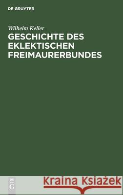 Geschichte Des Eklektischen Freimaurerbundes: Mit Einer Einleitung in Die Allgemeingeschichte Der Freimaurerei Wilhelm Keller 9783111181226