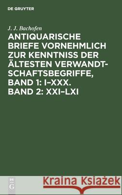 Antiquarische Briefe vornehmlich zur Kenntniss der ältesten Verwandtschaftsbegriffe, Band 1: I-XXX. Band 2: XXI-LXI J J Bachofen 9783111195513