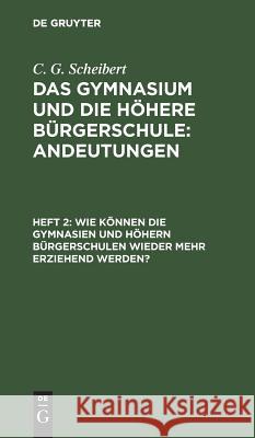 Wie können die Gymnasien und höhern Bürgerschulen wieder mehr erziehend werden? C G Scheibert 9783111240992 De Gruyter