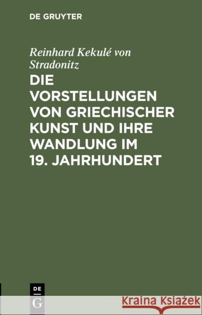 Die Vorstellungen Von Griechischer Kunst Und Ihre Wandlung Im 19. Jahrhundert: Rede Beim Antritt Des Rectorats, Gehalten in Der Aula Der Kniglichen F Reinhard Kekul' 9783111255101