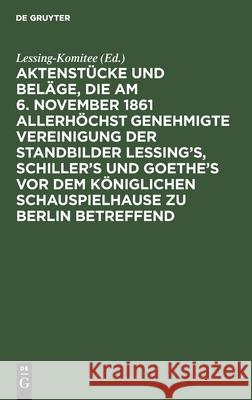 Aktenstücke und Beläge, die am 6. November 1861 allerhöchst genehmigte Vereinigung der Standbilder Lessing's, Schiller's und Goethe's vor dem Königlichen Schauspielhause zu Berlin betreffend Lessing-Komitee 9783111264851