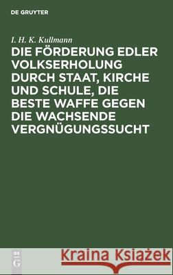 Die Förderung edler Volkserholung durch Staat, Kirche und Schule, die beste Waffe gegen die wachsende Vergnügungssucht I H K Kullmann 9783111267111 De Gruyter