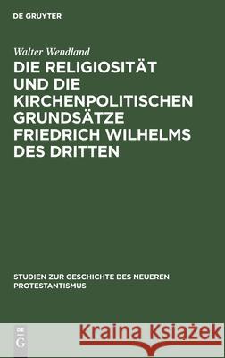 Die Religiosität und die kirchenpolitischen Grundsätze Friedrich Wilhelms des Dritten Walter Wendland 9783111281421