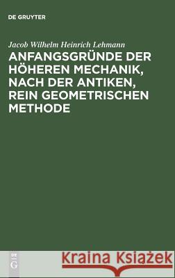 Anfangsgründe der höheren Mechanik, nach der antiken, rein geometrischen Methode Lehmann, Jacob Wilhelm Heinrich 9783111287966