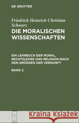 Friedrich Heinrich Christian Schwarz: Die Moralischen Wissenschaften. Ein Lehrbuch Der Moral, Rechtslehre Und Religion Nach Den Gründen Der Vernunft. Schwarz, Friedrich Heinrich Christian 9783111299891