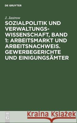 Sozialpolitik und Verwaltungswissenschaft, Band 1: Arbeitsmarkt und Arbeitsnachweis. Gewerbegerichte und Einigungsämter J Jastrow 9783111300252