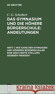 Wie kann den Gymnasien und höheren Bürgerschulen eine gesicherte Stellung gegeben werden? C G Scheibert 9783111312552 De Gruyter