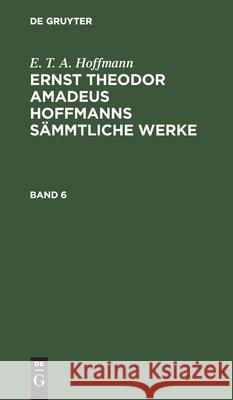 E. T. A. Hoffmann: Ernst Theodor Amadeus Hoffmanns Sämmtliche Werke. Band 6 E T a Hoffmann 9783112330616 De Gruyter