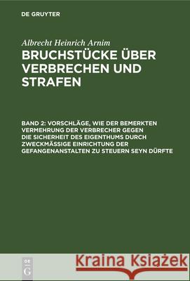 Vorschläge, wie der bemerkten Vermehrung der Verbrecher gegen die Sicherheit des Eigenthums durch zweckmässige Einrichtung der Gefangenanstalten zu steuern seyn dürfte Albrecht Heinrich Arnim 9783112342671 De Gruyter