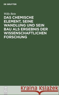 Das chemische Element, seine Wandlung und sein Bau als Ergebnis der wissenschaftlichen Forschung Willy Bein 9783112348390