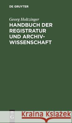 Handbuch Der Registratur Und Archivwissenschaft: Leitfaden Für Das Registratur- Und Archivwesen Bei Den Reichs-, Staats, Hof-, Kirchen-, Schul- Und Gemeindebehörden, Den Rechtsanwälten Usw. Sowie Bei  Georg Holtzinger 9783112364499