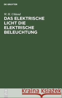 Das Elektrische Licht Die Elektrische Beleuchtung: Mit Einem Anhang Über Die Kraftübertragung Durch Elektricität. Für Ingenieure, Architekten Sowie Für Industrielle Und Das Gebildete Publicum W H Uhland 9783112366912 De Gruyter